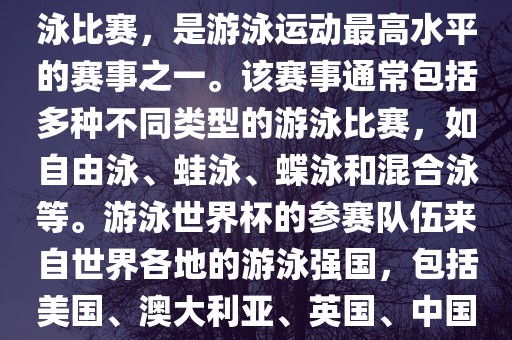 游泳世界杯是一项全球性的游泳比赛，是游泳运动最高水平的赛事之一。该赛事通常包括多种不同类型的游泳比赛，如自由泳、蛙泳、蝶泳和混合泳等。游泳世界杯的参赛队伍来自世界各地的游泳强国，包括美国、澳大利亚、英国、中国等。