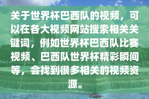 关于世界杯巴西队的视频，可以在各大视频网站搜索相关关键词，例如世界杯巴西队比赛视频、巴西队世界杯精彩瞬间等，会找到很多相关的视频资源。