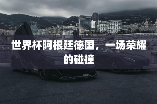 世界杯阿根廷德国，一场荣耀的碰撞