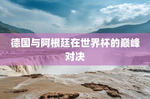 德国与阿根廷在世界杯的巅峰对决