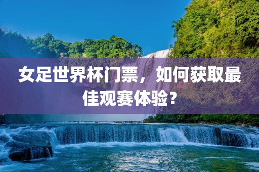女足世界杯门票，如何获取最佳观赛体验？