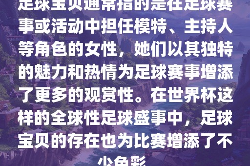 足球宝贝通常指的是在足球赛事或活动中担任模特、主持人等角色的女性，她们以其独特的魅力和热情为足球赛事增添了更多的观赏性。在世界杯这样的全球性足球盛事中，足球宝贝的存在也为比赛增添了不少色彩。