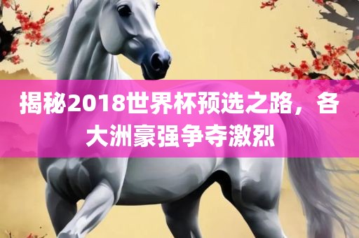 揭秘2018世界杯预选之路，各大洲豪强争夺激烈