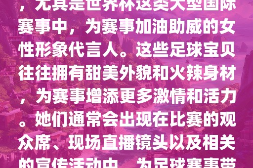足球宝贝指的是在足球赛事中，尤其是世界杯这类大型国际赛事中，为赛事加油助威的女性形象代言人。这些足球宝贝往往拥有甜美外貌和火辣身材，为赛事增添更多激情和活力。她们通常会出现在比赛的观众席、现场直播镜头以及相关的宣传活动中，为足球赛事带来了更多的关注度和话题性。