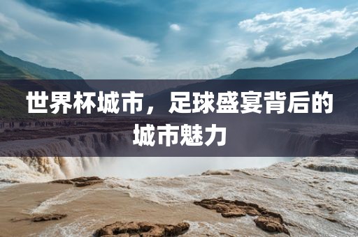 世界杯城市，足球盛宴背后的城市魅力