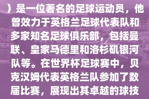 贝克汉姆（David Beckham）是一位著名的足球运动员，他曾效力于英格兰足球代表队和多家知名足球俱乐部，包括曼联、皇家马德里和洛杉矶银河队等。在世界杯足球赛中，贝克汉姆代表英格兰队参加了数届比赛，展现出其卓越的球技和魅力。