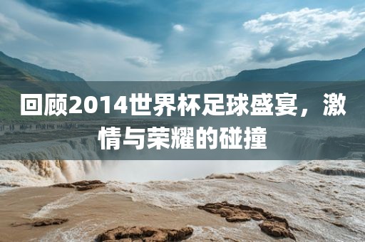 回顾2014世界杯足球盛宴，激情与荣耀的碰撞