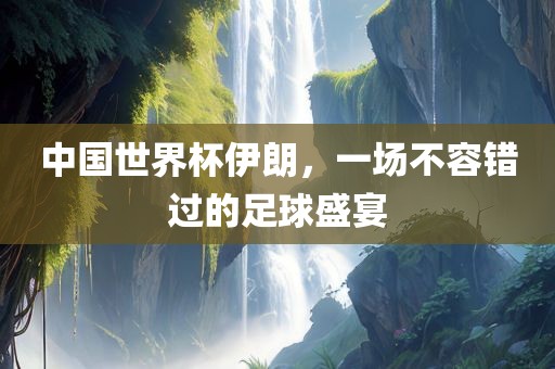 中国世界杯伊朗，一场不容错过的足球盛宴