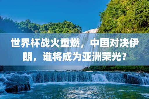 世界杯战火重燃，中国对决伊朗，谁将成为亚洲荣光？