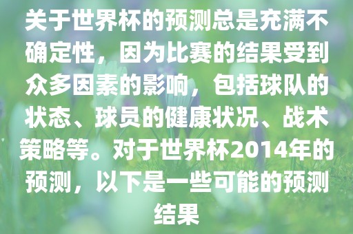 关于世界杯的预测总是充满不确定性，因为比赛的结果受到众多因素的影响，包括球队的状态、球员的健康状况、战术策略等。对于世界杯2014年的预测，以下是一些可能的预测结果