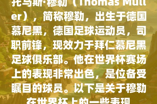 托马斯·穆勒（Thomas Müller），简称穆勒，出生于德国慕尼黑，德国足球运动员，司职前锋，现效力于拜仁慕尼黑足球俱乐部。他在世界杯赛场上的表现非常出色，是位备受瞩目的球员。以下是关于穆勒在世界杯上的一些表现