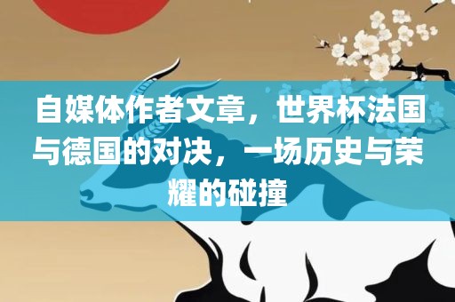 自媒体作者文章，世界杯法国与德国的对决，一场历史与荣耀的碰撞