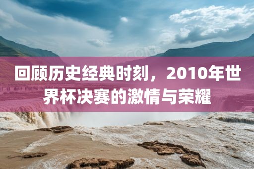 回顾历史经典时刻，2010年世界杯决赛的激情与荣耀