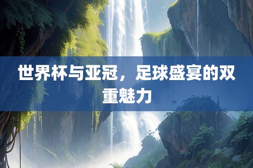 世界杯与亚冠，足球盛宴的双重魅力