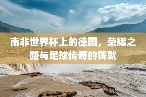 南非世界杯上的德国，荣耀之路与足球传奇的铸就