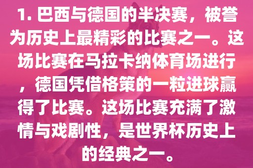 1. 巴西与德国的半决赛，被誉为历史上最精彩的比赛之一。这场比赛在马拉卡纳体育场进行，德国凭借格策的一粒进球赢得了比赛。这场比赛充满了激情与戏剧性，是世界杯历史上的经典之一。