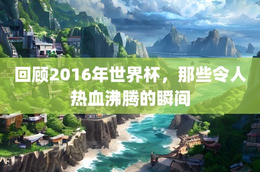 回顾2016年世界杯，那些令人热血沸腾的瞬间