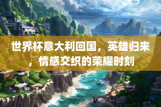 世界杯意大利回国，英雄归来，情感交织的荣耀时刻