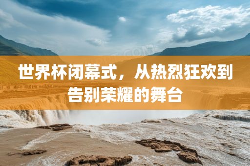 世界杯闭幕式，从热烈狂欢到告别荣耀的舞台