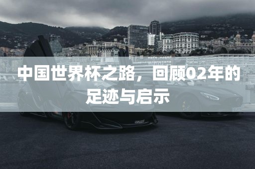 中国世界杯之路，回顾02年的足迹与启示
