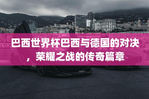 巴西世界杯巴西与德国的对决，荣耀之战的传奇篇章