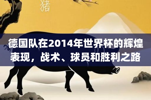 德国队在2014年世界杯的辉煌表现，战术、球员和胜利之路