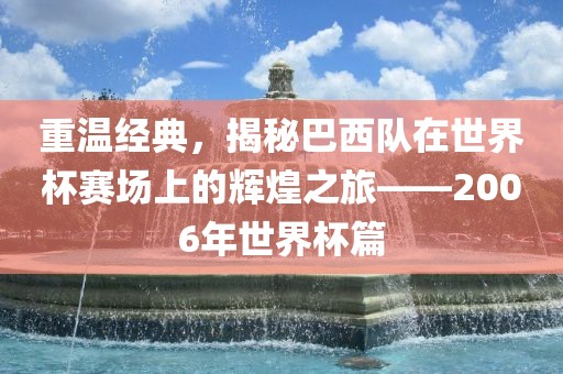 重温经典，揭秘巴西队在世界杯赛场上的辉煌之旅——2006年世界杯篇