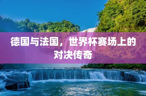 德国与法国，世界杯赛场上的对决传奇