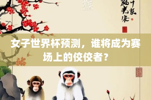 女子世界杯预测，谁将成为赛场上的佼佼者？