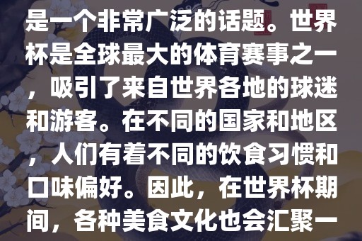 关于世界杯中的饮食文化，这是一个非常广泛的话题。世界杯是全球最大的体育赛事之一，吸引了来自世界各地的球迷和游客。在不同的国家和地区，人们有着不同的饮食习惯和口味偏好。因此，在世界杯期间，各种美食文化也会汇聚一堂。