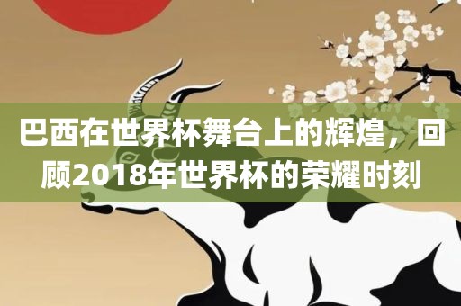巴西在世界杯舞台上的辉煌，回顾2018年世界杯的荣耀时刻