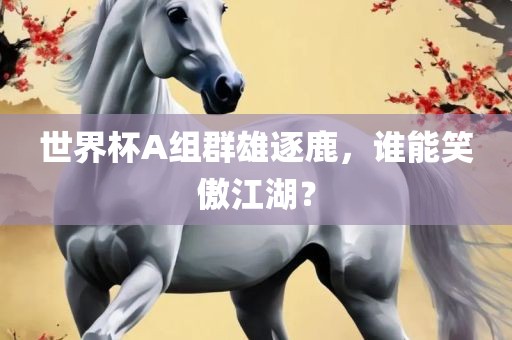 世界杯A组群雄逐鹿，谁能笑傲江湖？吉安市靖泰电力工程有限公司