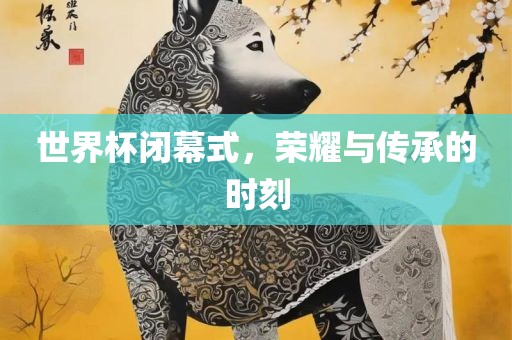世界杯闭幕式，荣耀与传承的时刻
