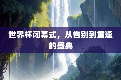 世界杯闭幕式，从告别到重逢的盛典