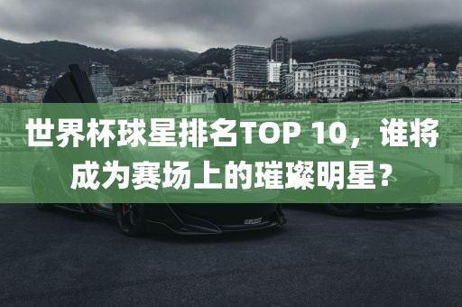 世界杯球星排名TOP 10，谁将成为赛场上的璀璨明星？