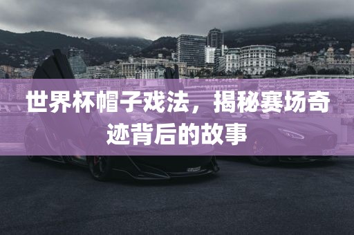 世界杯帽子戏法，揭秘赛场奇迹背后的故事