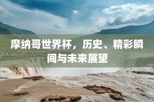 摩纳哥世界杯，历史、精彩瞬间与未来展望吉安市靖泰电力工程有限公司