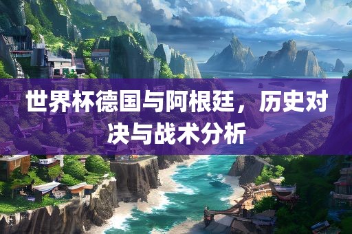 世界杯德国与阿根廷，历史对决与战术分析