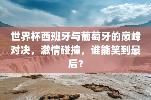 世界杯西班牙与葡萄牙的巅峰对决，激情碰撞，谁能笑到最后？