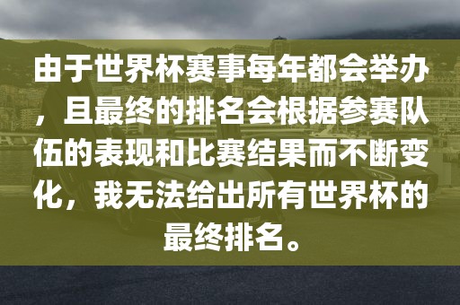 由于世界杯赛事每年都会举办，且最终的排名会根据参赛队伍的表现和比赛结果而不断变化，我无法给出所有世界杯的最终排名。