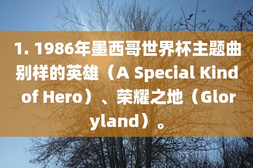 1. 1986年墨西哥世界杯主题曲别样的英雄（A Special Kind of Hero）、荣耀之地（Gloryland）。