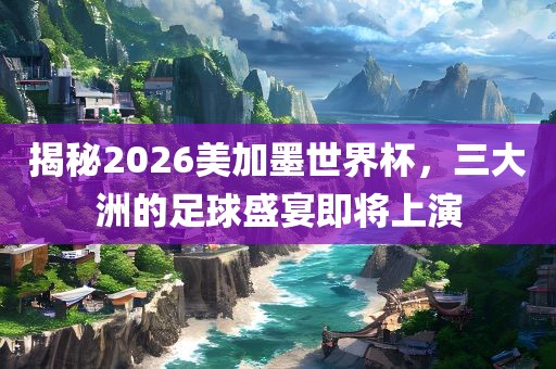 揭秘2026美加墨世界吉安市靖泰电力工程有限公司杯，三大洲的足球盛宴即将上演