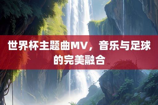 世界杯主题曲MV，音乐与足球的完美融合