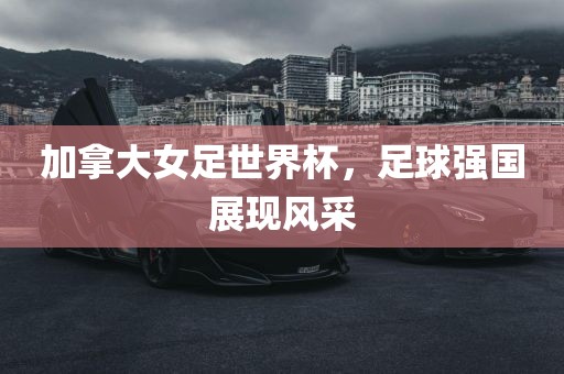 加拿大女足世界杯，足球强国展现风采