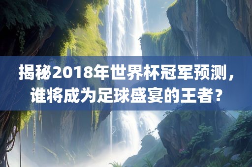 揭秘2018年世界杯冠军预测，谁将成为足球盛宴的王者？