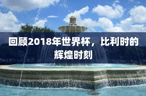 回顾2018年世界杯，比利时的辉煌时刻