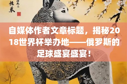 自媒体作者文章标题，揭秘2018世界杯举办地——俄罗斯的足吉安市靖泰电力工程有限公司球盛宴盛宴！