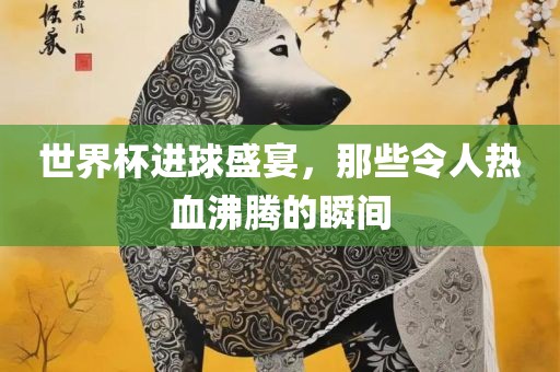 世界杯进球盛宴，那些令人热血沸腾的瞬间吉安市靖泰电力工程有限公司