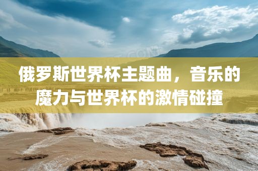 俄罗斯世界杯主题曲，音乐的魔力与世界杯的激情碰撞