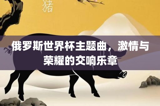 俄罗斯世界杯主题曲，激情与荣耀的交响乐章